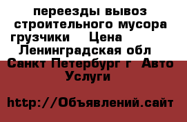 переезды,вывоз строительного мусора,грузчики. › Цена ­ 1 000 - Ленинградская обл., Санкт-Петербург г. Авто » Услуги   